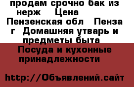 продам срочно бак из нерж. › Цена ­ 1 000 - Пензенская обл., Пенза г. Домашняя утварь и предметы быта » Посуда и кухонные принадлежности   